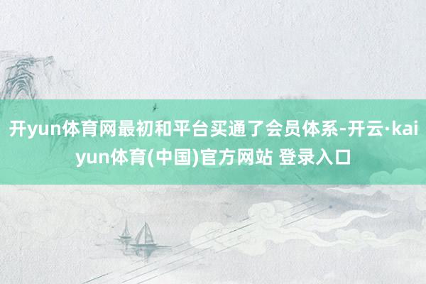 开yun体育网最初和平台买通了会员体系-开云·kaiyun体育(中国)官方网站 登录入口