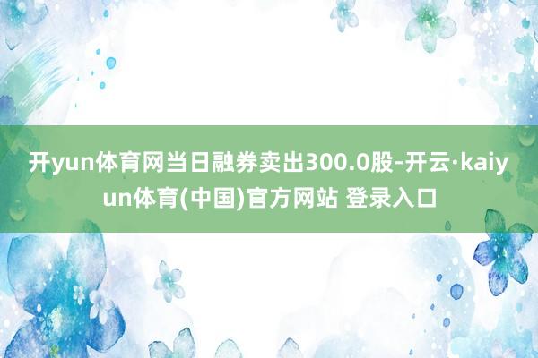 开yun体育网当日融券卖出300.0股-开云·kaiyun体育(中国)官方网站 登录入口