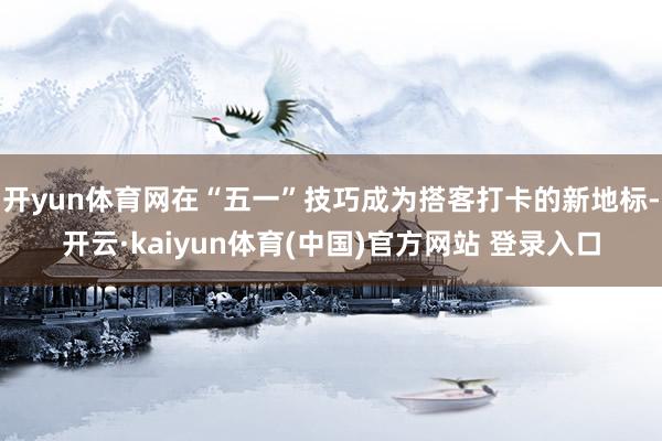 开yun体育网在“五一”技巧成为搭客打卡的新地标-开云·kaiyun体育(中国)官方网站 登录入口