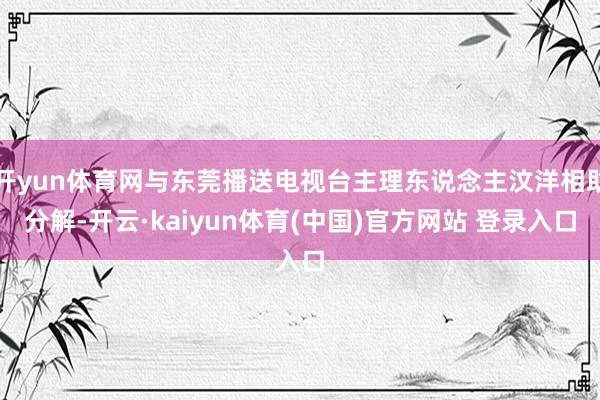 开yun体育网与东莞播送电视台主理东说念主汶洋相助分解-开云·kaiyun体育(中国)官方网站 登录入口