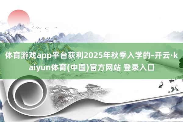 体育游戏app平台获利2025年秋季入学的-开云·kaiyun体育(中国)官方网站 登录入口