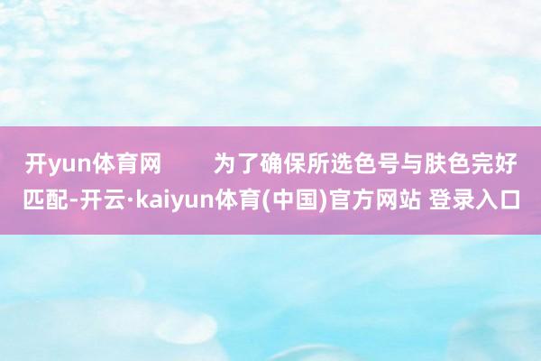 开yun体育网        为了确保所选色号与肤色完好匹配-开云·kaiyun体育(中国)官方网站 登录入口