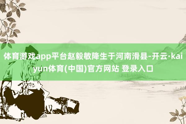 体育游戏app平台赵毅敏降生于河南滑县-开云·kaiyun体育(中国)官方网站 登录入口