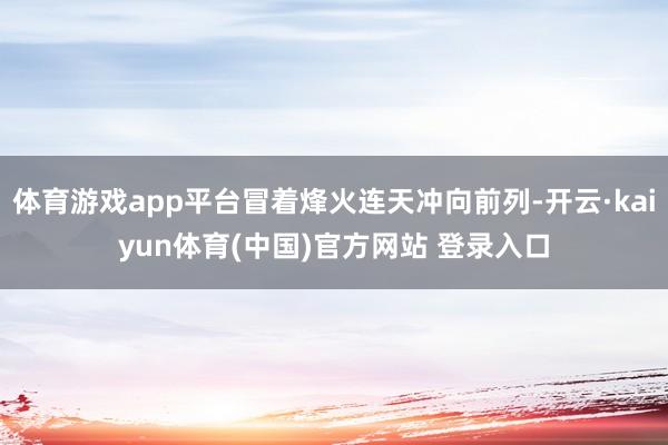 体育游戏app平台冒着烽火连天冲向前列-开云·kaiyun体育(中国)官方网站 登录入口