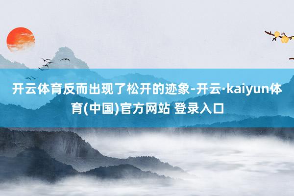 开云体育反而出现了松开的迹象-开云·kaiyun体育(中国)官方网站 登录入口