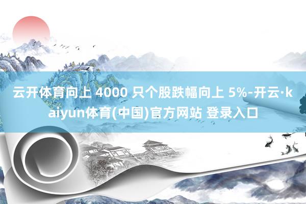 云开体育向上 4000 只个股跌幅向上 5%-开云·kaiyun体育(中国)官方网站 登录入口