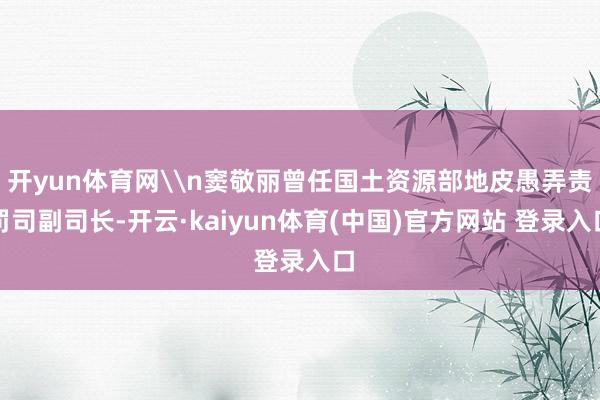 开yun体育网\n窦敬丽曾任国土资源部地皮愚弄责罚司副司长-开云·kaiyun体育(中国)官方网站 登录入口