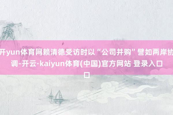 开yun体育网赖清德受访时以“公司并购”譬如两岸协调-开云·kaiyun体育(中国)官方网站 登录入口