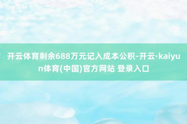 开云体育剩余688万元记入成本公积-开云·kaiyun体育(中国)官方网站 登录入口