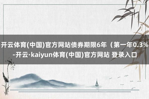 开云体育(中国)官方网站债券期限6年(第一年0.3%-开云·kaiyun体育(中国)官方网站 登录入口