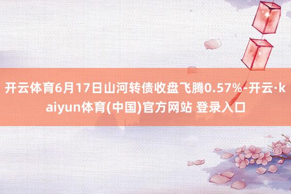 开云体育6月17日山河转债收盘飞腾0.57%-开云·kaiyun体育(中国)官方网站 登录入口