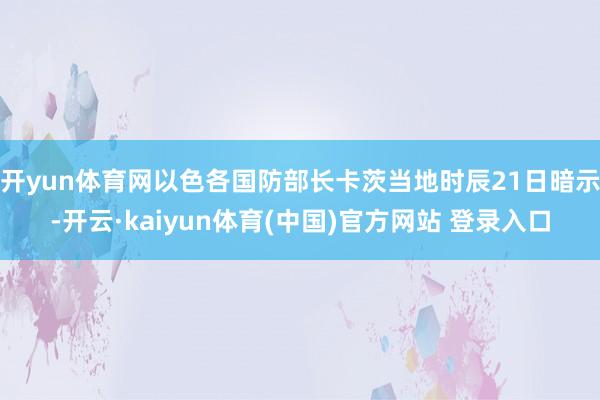 开yun体育网以色各国防部长卡茨当地时辰21日暗示-开云·kaiyun体育(中国)官方网站 登录入口