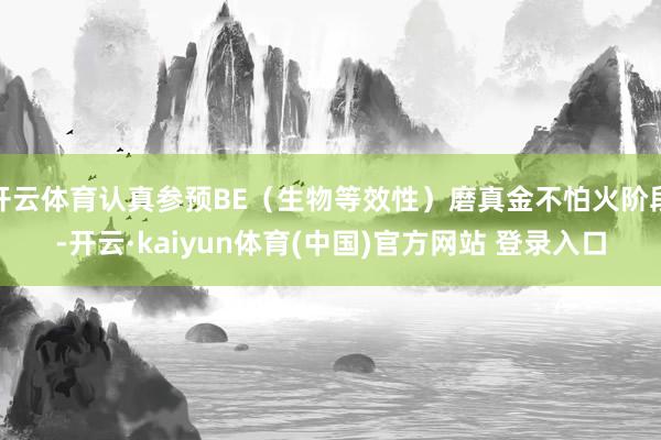 开云体育认真参预BE（生物等效性）磨真金不怕火阶段-开云·kaiyun体育(中国)官方网站 登录入口