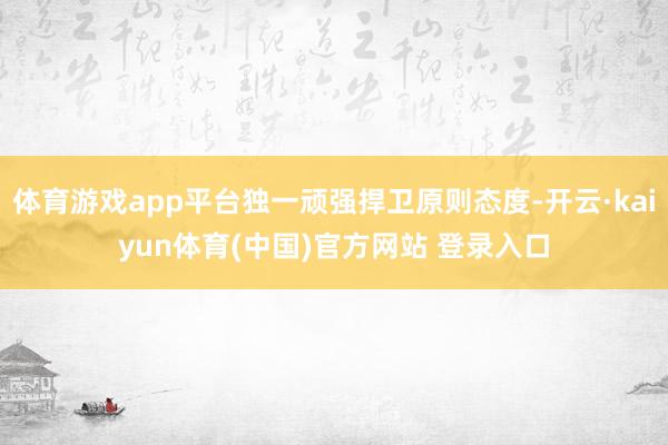体育游戏app平台独一顽强捍卫原则态度-开云·kaiyun体育(中国)官方网站 登录入口