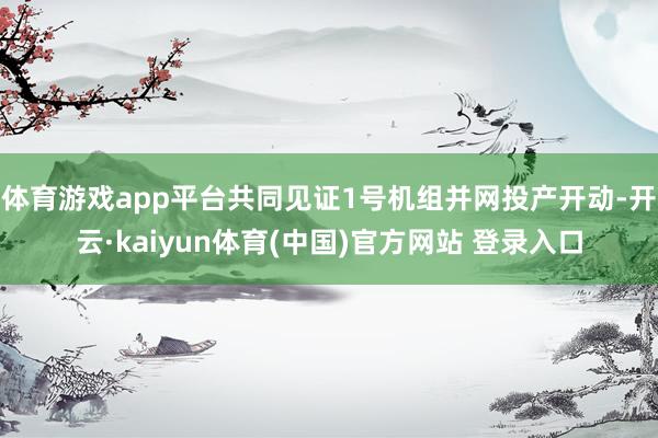 体育游戏app平台共同见证1号机组并网投产开动-开云·kaiyun体育(中国)官方网站 登录入口