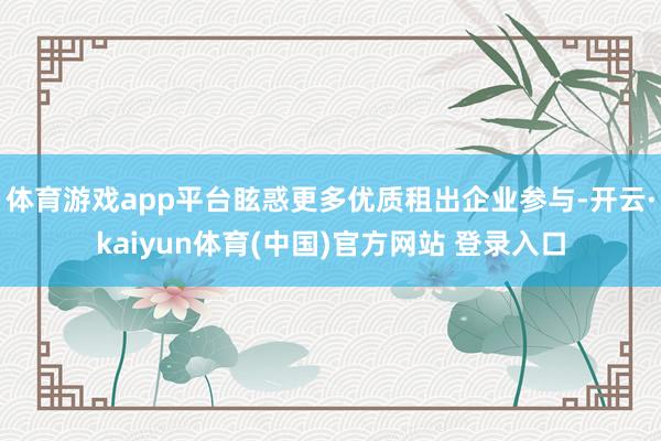 体育游戏app平台眩惑更多优质租出企业参与-开云·kaiyun体育(中国)官方网站 登录入口