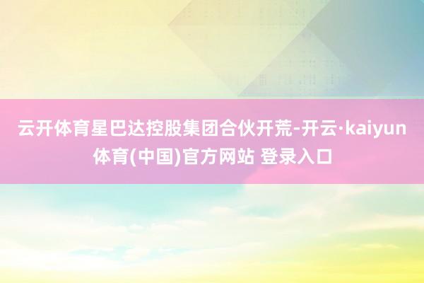 云开体育星巴达控股集团合伙开荒-开云·kaiyun体育(中国)官方网站 登录入口