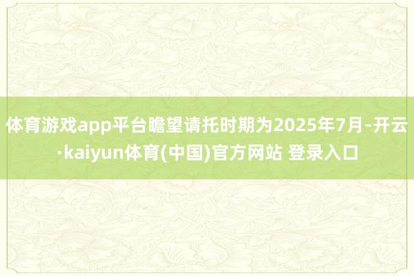 体育游戏app平台瞻望请托时期为2025年7月-开云·kaiyun体育(中国)官方网站 登录入口