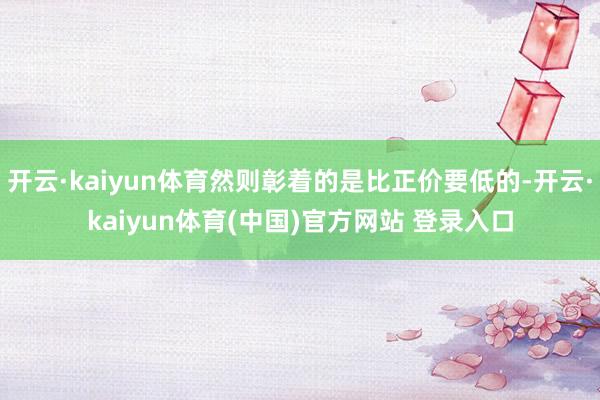 开云·kaiyun体育然则彰着的是比正价要低的-开云·kaiyun体育(中国)官方网站 登录入口