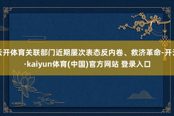 云开体育关联部门近期屡次表态反内卷、救济革命-开云·kaiyun体育(中国)官方网站 登录入口