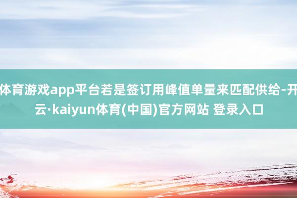 体育游戏app平台若是签订用峰值单量来匹配供给-开云·kaiyun体育(中国)官方网站 登录入口