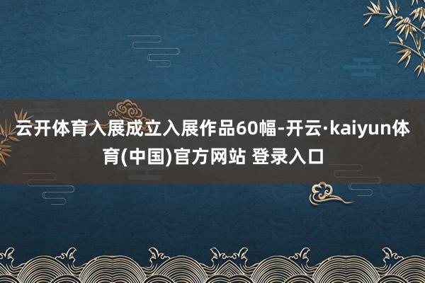 云开体育入展成立入展作品60幅-开云·kaiyun体育(中国)官方网站 登录入口