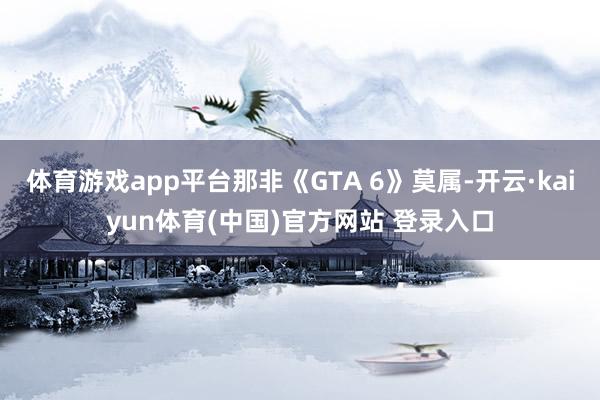 体育游戏app平台那非《GTA 6》莫属-开云·kaiyun体育(中国)官方网站 登录入口