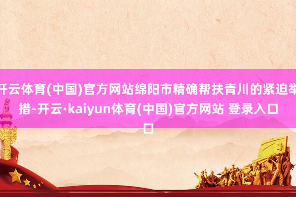 开云体育(中国)官方网站绵阳市精确帮扶青川的紧迫举措-开云·kaiyun体育(中国)官方网站 登录入口