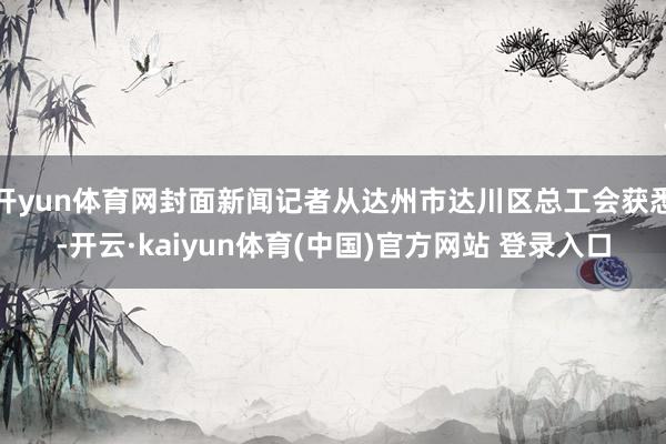 开yun体育网封面新闻记者从达州市达川区总工会获悉-开云·kaiyun体育(中国)官方网站 登录入口