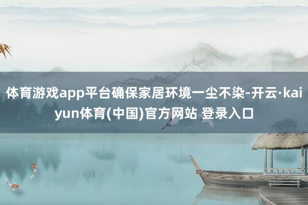 体育游戏app平台确保家居环境一尘不染-开云·kaiyun体育(中国)官方网站 登录入口