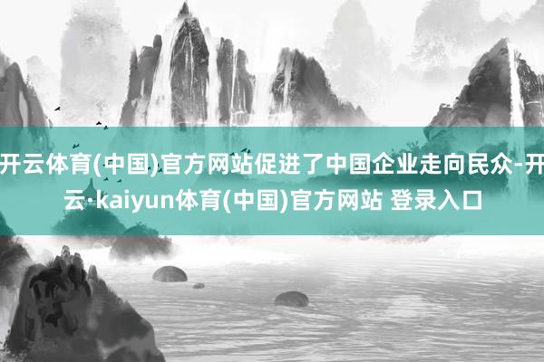 开云体育(中国)官方网站促进了中国企业走向民众-开云·kaiyun体育(中国)官方网站 登录入口