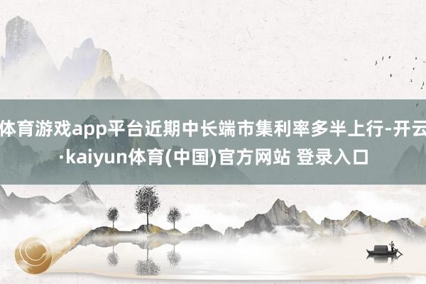 体育游戏app平台近期中长端市集利率多半上行-开云·kaiyun体育(中国)官方网站 登录入口