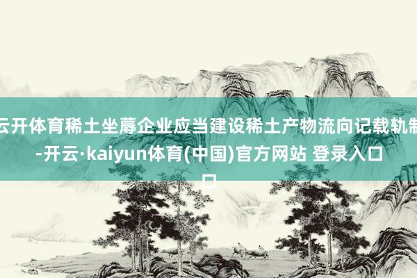 云开体育稀土坐蓐企业应当建设稀土产物流向记载轨制-开云·kaiyun体育(中国)官方网站 登录入口