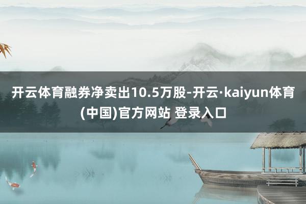 开云体育融券净卖出10.5万股-开云·kaiyun体育(中国)官方网站 登录入口
