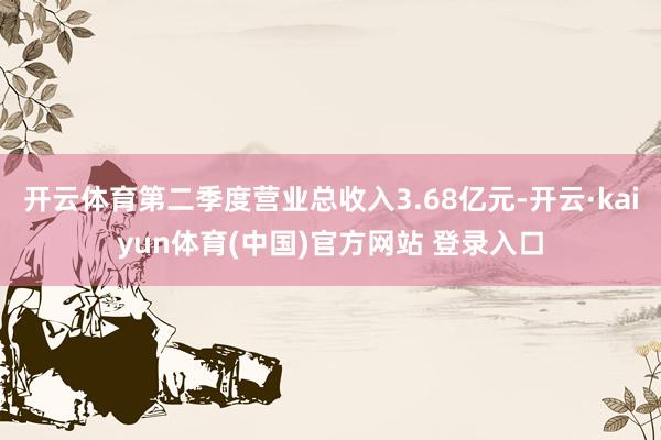 开云体育第二季度营业总收入3.68亿元-开云·kaiyun体育(中国)官方网站 登录入口