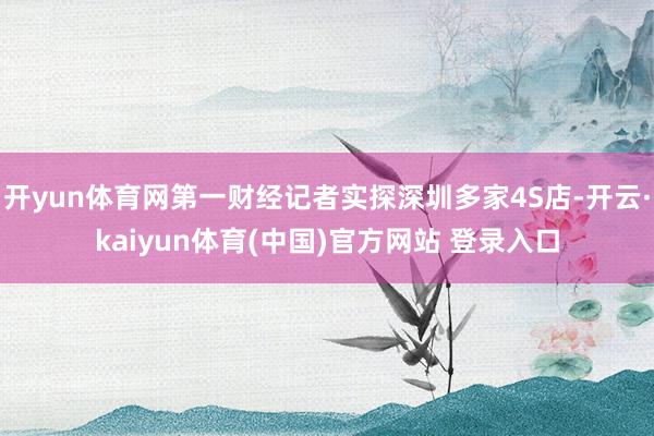 开yun体育网第一财经记者实探深圳多家4S店-开云·kaiyun体育(中国)官方网站 登录入口
