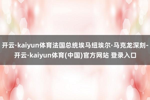 开云·kaiyun体育法国总统埃马纽埃尔·马克龙深刻-开云·kaiyun体育(中国)官方网站 登录入口