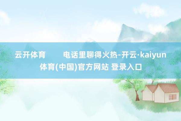 云开体育        电话里聊得火热-开云·kaiyun体育(中国)官方网站 登录入口