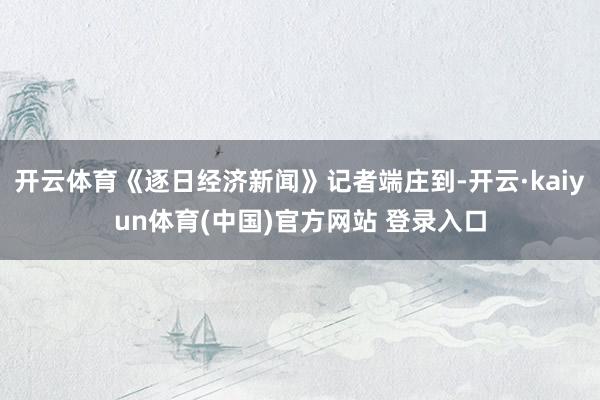 开云体育《逐日经济新闻》记者端庄到-开云·kaiyun体育(中国)官方网站 登录入口