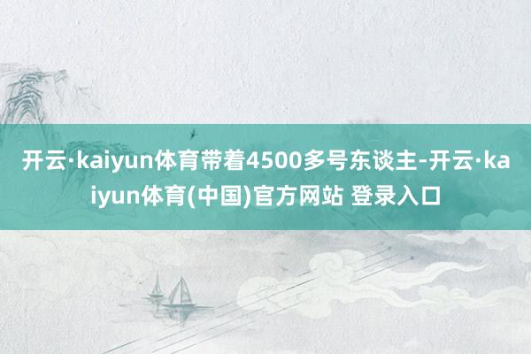 开云·kaiyun体育带着4500多号东谈主-开云·kaiyun体育(中国)官方网站 登录入口