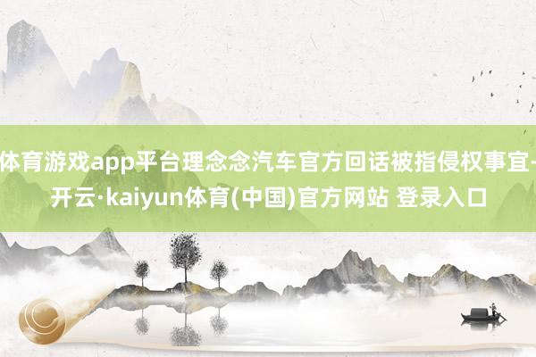 体育游戏app平台理念念汽车官方回话被指侵权事宜-开云·kaiyun体育(中国)官方网站 登录入口