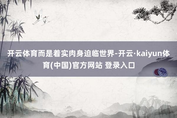 开云体育而是着实肉身迫临世界-开云·kaiyun体育(中国)官方网站 登录入口